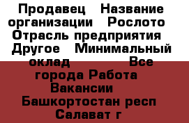 Продавец › Название организации ­ Рослото › Отрасль предприятия ­ Другое › Минимальный оклад ­ 12 000 - Все города Работа » Вакансии   . Башкортостан респ.,Салават г.